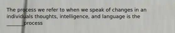 The process we refer to when we speak of changes in an individuals thoughts, intelligence, and language is the _______process