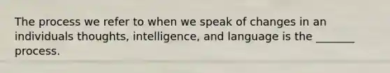 The process we refer to when we speak of changes in an individuals thoughts, intelligence, and language is the _______ process.