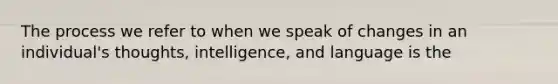 The process we refer to when we speak of changes in an individual's thoughts, intelligence, and language is the