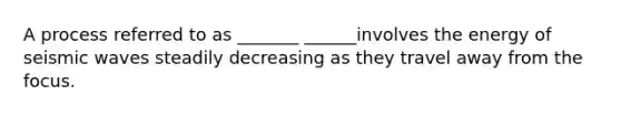 A process referred to as _______ ______involves the energy of seismic waves steadily decreasing as they travel away from the focus.