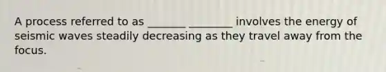 A process referred to as _______ ________ involves the energy of seismic waves steadily decreasing as they travel away from the focus.