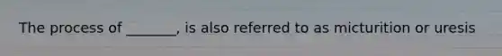 The process of _______, is also referred to as micturition or uresis