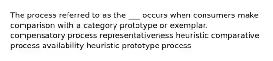 The process referred to as the ___ occurs when consumers make comparison with a category prototype or exemplar. compensatory process representativeness heuristic comparative process availability heuristic prototype process