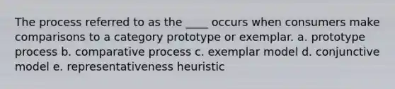 The process referred to as the ____ occurs when consumers make comparisons to a category prototype or exemplar. a. prototype process b. comparative process c. exemplar model d. conjunctive model e. representativeness heuristic