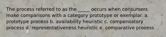 The process referred to as the _____ occurs when consumers make comparisons with a category prototype or exemplar. a. prototype process b. availability heuristic c. compensatory process d. representativeness heuristic e. comparative process