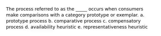 The process referred to as the _____ occurs when consumers make comparisons with a category prototype or exemplar. a. prototype process b. comparative process c. compensatory process d. availability heuristic e. representativeness heuristic