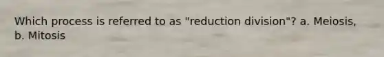 Which process is referred to as "reduction division"? a. Meiosis, b. Mitosis