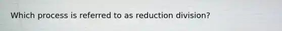 Which process is referred to as reduction division?