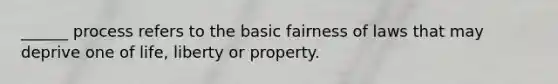 ______ process refers to the basic fairness of laws that may deprive one of life, liberty or property.