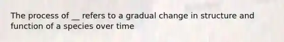 The process of __ refers to a gradual change in structure and function of a species over time