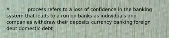 A_______ process refers to a loss of confidence in the banking system that leads to a run on banks as individuals and companies withdraw their deposits currency banking foreign debt domestic debt