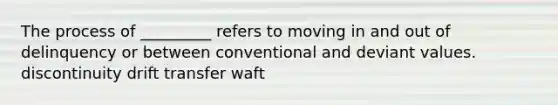 The process of _________ refers to moving in and out of delinquency or between conventional and deviant values. discontinuity drift transfer waft