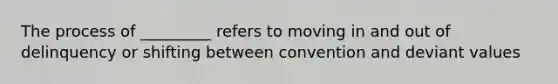 The process of _________ refers to moving in and out of delinquency or shifting between convention and deviant values