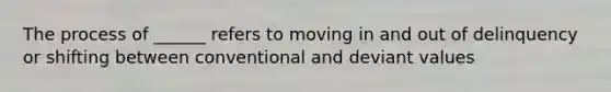 The process of ______ refers to moving in and out of delinquency or shifting between conventional and deviant values