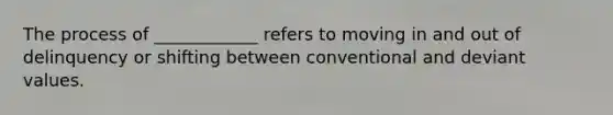 The process of ____________ refers to moving in and out of delinquency or shifting between conventional and deviant values.