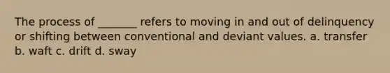 The process of _______ refers to moving in and out of delinquency or shifting between conventional and deviant values. a. transfer b. waft c. drift d. sway