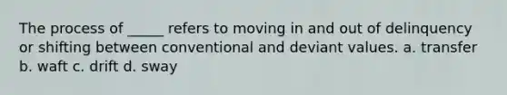 The process of _____ refers to moving in and out of delinquency or shifting between conventional and deviant values. a. transfer b. waft c. drift d. sway