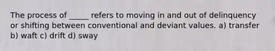 The process of _____ refers to moving in and out of delinquency or shifting between conventional and deviant values. a) transfer b) waft c) drift d) sway