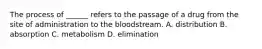 The process of ______ refers to the passage of a drug from the site of administration to the bloodstream. A. distribution B. absorption C. metabolism D. elimination