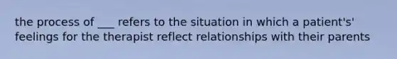 the process of ___ refers to the situation in which a patient's' feelings for the therapist reflect relationships with their parents