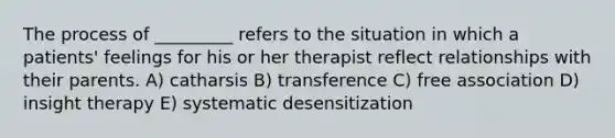 The process of _________ refers to the situation in which a patients' feelings for his or her therapist reflect relationships with their parents. A) catharsis B) transference C) free association D) insight therapy E) systematic desensitization