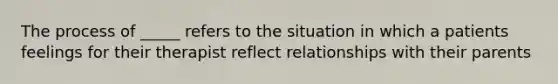 The process of _____ refers to the situation in which a patients feelings for their therapist reflect relationships with their parents