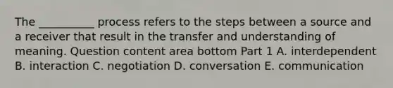 The​ __________ process refers to the steps between a source and a receiver that result in the transfer and understanding of meaning. Question content area bottom Part 1 A. interdependent B. interaction C. negotiation D. conversation E. communication