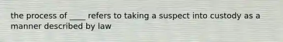 the process of ____ refers to taking a suspect into custody as a manner described by law