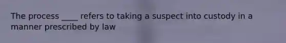 The process ____ refers to taking a suspect into custody in a manner prescribed by law