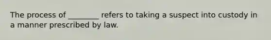 The process of ________ refers to taking a suspect into custody in a manner prescribed by law.