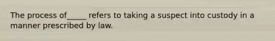The process of_____ refers to taking a suspect into custody in a manner prescribed by law.