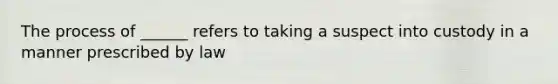 The process of ______ refers to taking a suspect into custody in a manner prescribed by law