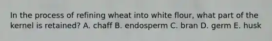 In the process of refining wheat into white flour, what part of the kernel is retained? A. chaff B. endosperm C. bran D. germ E. husk