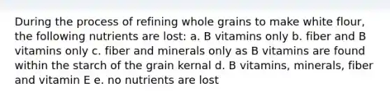 During the process of refining whole grains to make white flour, the following nutrients are lost: a. B vitamins only b. fiber and B vitamins only c. fiber and minerals only as B vitamins are found within the starch of the grain kernal d. B vitamins, minerals, fiber and vitamin E e. no nutrients are lost