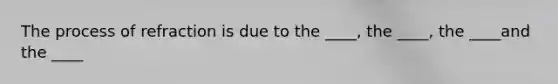 The process of refraction is due to the ____, the ____, the ____and the ____