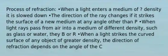 Process of refraction: •When a light enters a medium of ? density it is slowed down •The direction of the ray changes if it strikes the surface of a new medium at any angle other than P •When light rays pass from air into a medium of different density, such as glass or water, they B or R •When a light strikes the curved surface of any object of greater density, the direction of refraction depends on the angle of the C