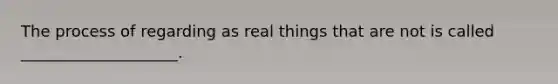 The process of regarding as real things that are not is called ____________________.