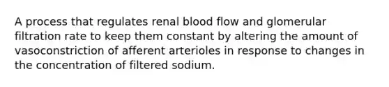 A process that regulates renal blood flow and glomerular filtration rate to keep them constant by altering the amount of vasoconstriction of afferent arterioles in response to changes in the concentration of filtered sodium.