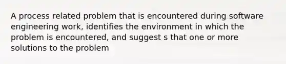 A process related problem that is encountered during software engineering work, identifies the environment in which the problem is encountered, and suggest s that one or more solutions to the problem