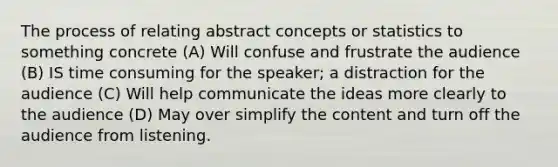 The process of relating abstract concepts or statistics to something concrete (A) Will confuse and frustrate the audience (B) IS time consuming for the speaker; a distraction for the audience (C) Will help communicate the ideas more clearly to the audience (D) May over simplify the content and turn off the audience from listening.