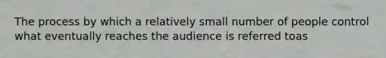 The process by which a relatively small number of people control what eventually reaches the audience is referred toas