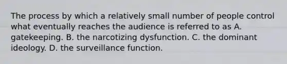 The process by which a relatively small number of people control what eventually reaches the audience is referred to as A. gatekeeping. B. the narcotizing dysfunction. C. the dominant ideology. D. the surveillance function.