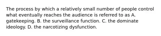 The process by which a relatively small number of people control what eventually reaches the audience is referred to as A. gatekeeping. B. the surveillance function. C. the dominate ideology. D. the narcotizing dysfunction.