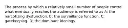 The process by which a relatively small number of people control what eventually reaches the audience is referred to as A: the narcotizing dysfunction. B: the surveillance function. C: gatekeeping. D: the dominant ideology.