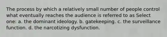 The process by which a relatively small number of people control what eventually reaches the audience is referred to as Select one: a. the dominant ideology. b. gatekeeping. c. the surveillance function. d. the narcotizing dysfunction.