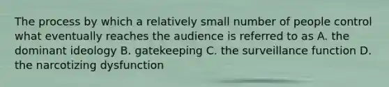 The process by which a relatively small number of people control what eventually reaches the audience is referred to as A. the dominant ideology B. gatekeeping C. the surveillance function D. the narcotizing dysfunction