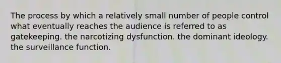 The process by which a relatively small number of people control what eventually reaches the audience is referred to as gatekeeping. the narcotizing dysfunction. the dominant ideology. the surveillance function.