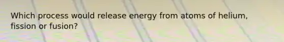 Which process would release energy from atoms of helium, fission or fusion?