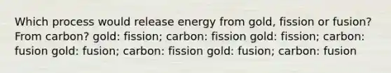 Which process would release energy from gold, fission or fusion? From carbon? gold: fission; carbon: fission gold: fission; carbon: fusion gold: fusion; carbon: fission gold: fusion; carbon: fusion