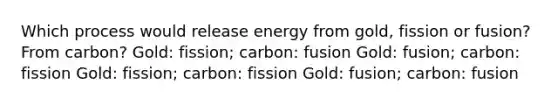 Which process would release energy from gold, fission or fusion? From carbon? Gold: fission; carbon: fusion Gold: fusion; carbon: fission Gold: fission; carbon: fission Gold: fusion; carbon: fusion